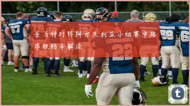 奈马特对阵阿尔及利亚小组赛中路串联赔率解读